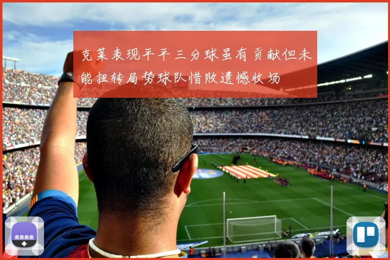 克莱表现平平三分球虽有贡献但未能扭转局势球队惜败遗憾收场