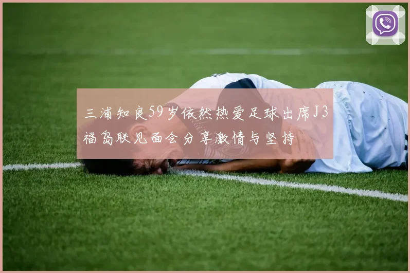 三浦知良59岁依然热爱足球出席J3福岛联见面会分享激情与坚持