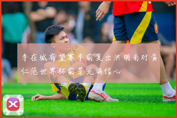 李在城有望赛季前复出洪明甫对黄仁范世界杯前景充满信心