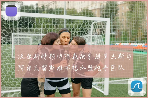 沃尔科特期待阿森纳引进罗杰斯与阿尔瓦雷斯谁不想加盟枪手团队