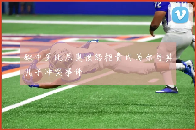 狱中罗比尼奥愤怒指责内马尔与其儿子冲突事件