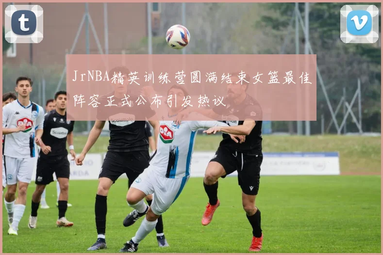 JrNBA精英训练营圆满结束女篮最佳阵容正式公布引发热议