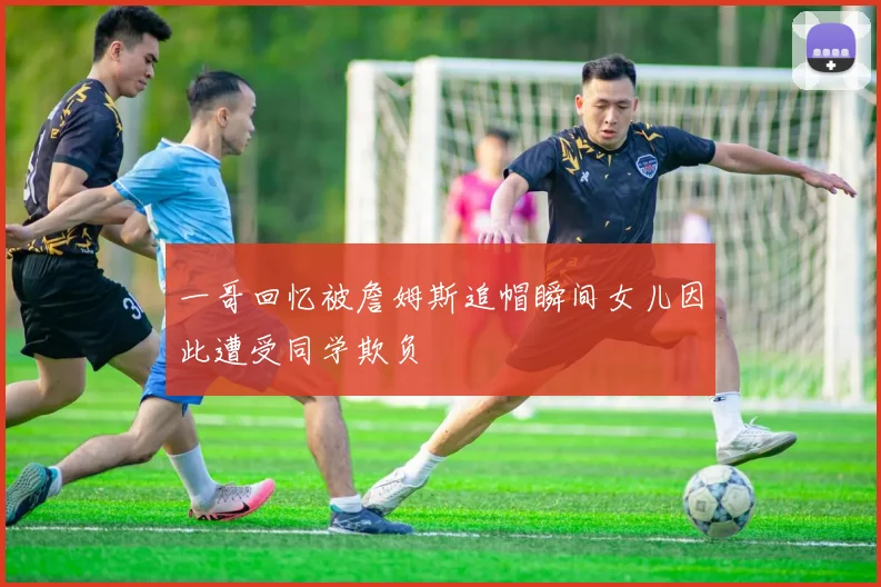 一哥回忆被詹姆斯追帽瞬间女儿因此遭受同学欺负