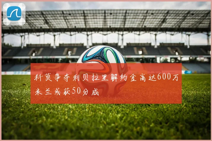 科莫争夺利贝拉里解约金高达600万米兰或获50分成