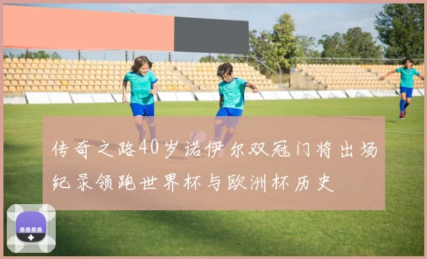 传奇之路40岁诺伊尔双冠门将出场纪录领跑世界杯与欧洲杯历史