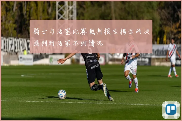骑士与活塞比赛裁判报告揭示两次漏判对活塞不利情况