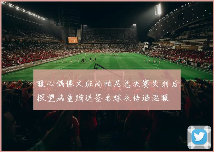 暖心偶像文班尚帕尼总决赛失利后探望病童赠送签名球衣传递温暖