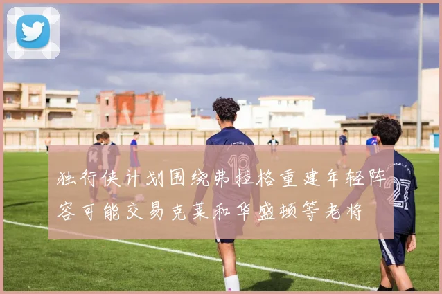 独行侠计划围绕弗拉格重建年轻阵容可能交易克莱和华盛顿等老将