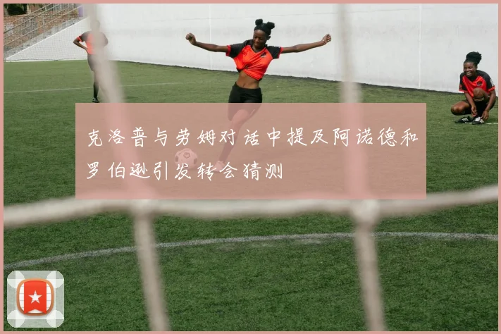 克洛普与劳姆对话中提及阿诺德和罗伯逊引发转会猜测