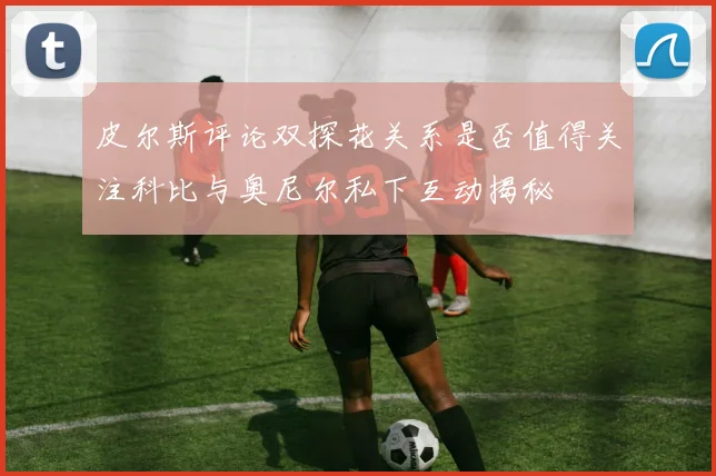 皮尔斯评论双探花关系是否值得关注科比与奥尼尔私下互动揭秘