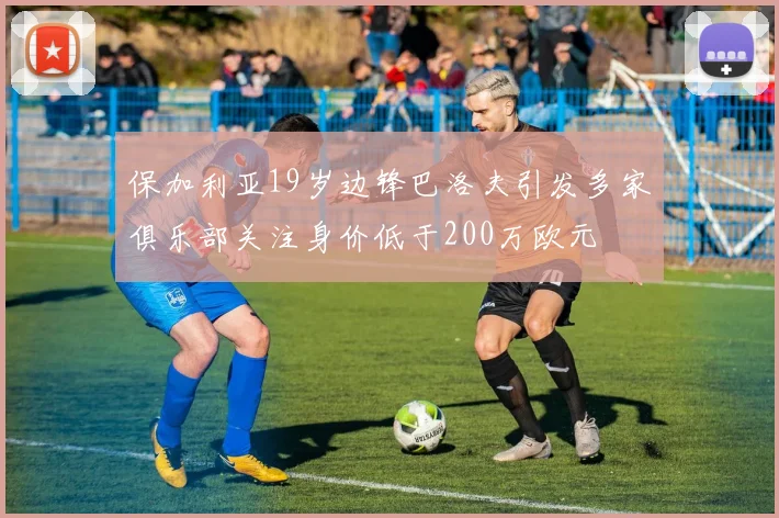 保加利亚19岁边锋巴洛夫引发多家俱乐部关注身价低于200万欧元