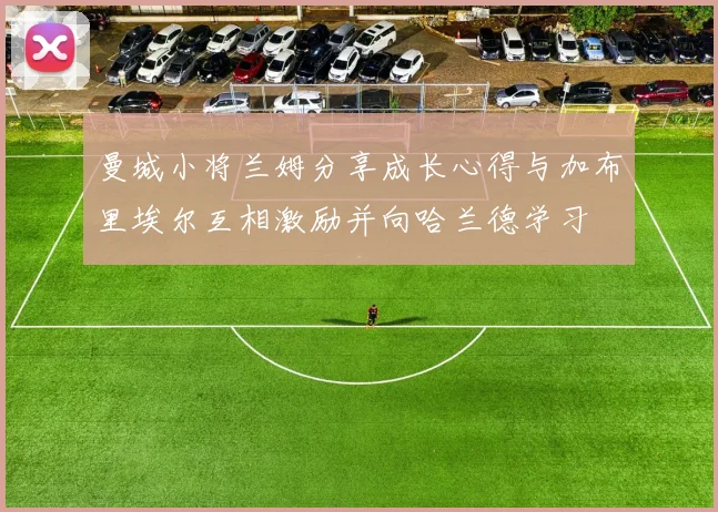曼城小将兰姆分享成长心得与加布里埃尔互相激励并向哈兰德学习