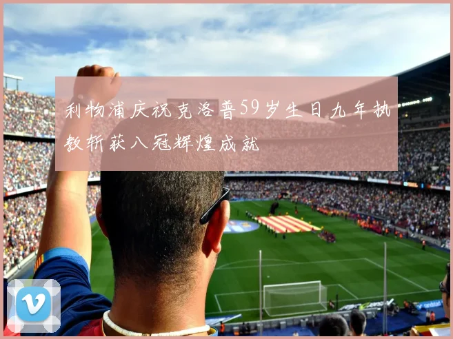 利物浦庆祝克洛普59岁生日九年执教斩获八冠辉煌成就