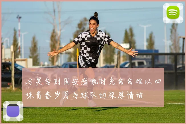 方昊告别国安感慨时光匆匆难以回味青春岁月与球队的深厚情谊