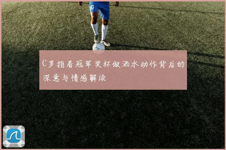 C罗指着冠军奖杯做洒水动作背后的深意与情感解读