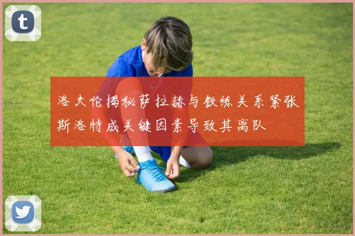 洛夫伦揭秘萨拉赫与教练关系紧张斯洛特成关键因素导致其离队