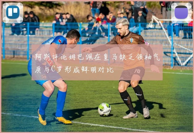 阿斯评论姆巴佩在皇马缺乏领袖气质与C罗形成鲜明对比