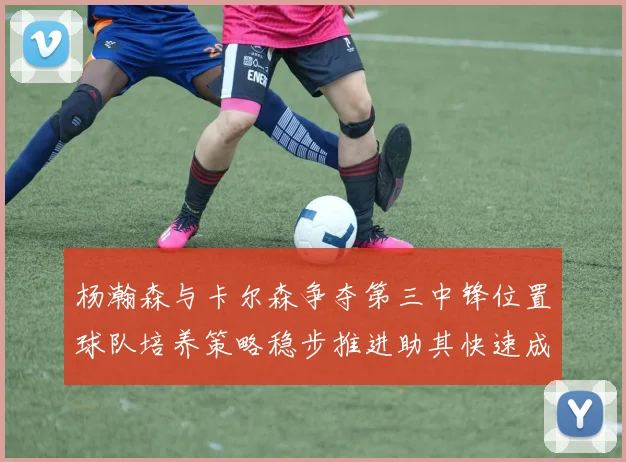 杨瀚森与卡尔森争夺第三中锋位置球队培养策略稳步推进助其快速成长
