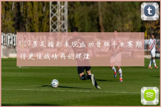 U17男足精彩表现成功晋级半决赛期待更佳战绩再创辉煌
