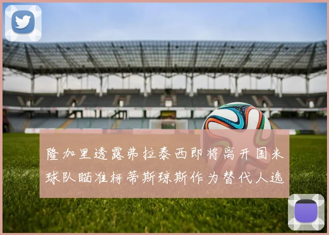隆加里透露弗拉泰西即将离开国米球队瞄准柯蒂斯琼斯作为替代人选