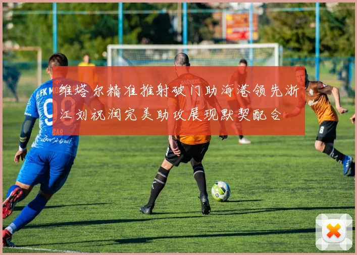 维塔尔精准推射破门助海港领先浙江刘祝润完美助攻展现默契配合