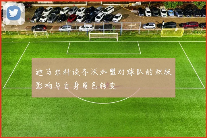 迪马尔科谈齐沃加盟对球队的积极影响与自身角色转变