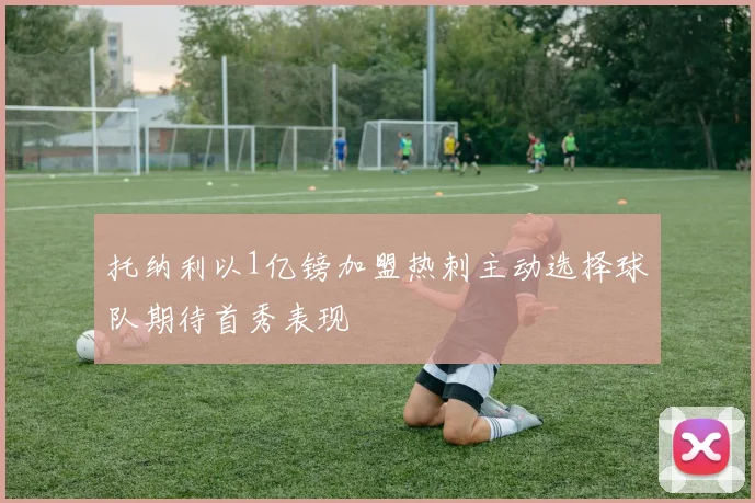 托纳利以1亿镑加盟热刺主动选择球队期待首秀表现