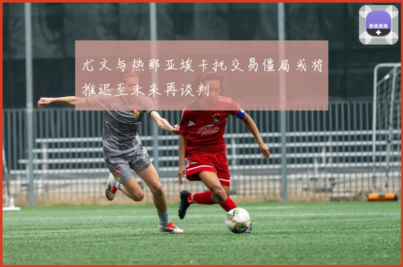尤文与热那亚埃卡托交易僵局或将推迟至未来再谈判