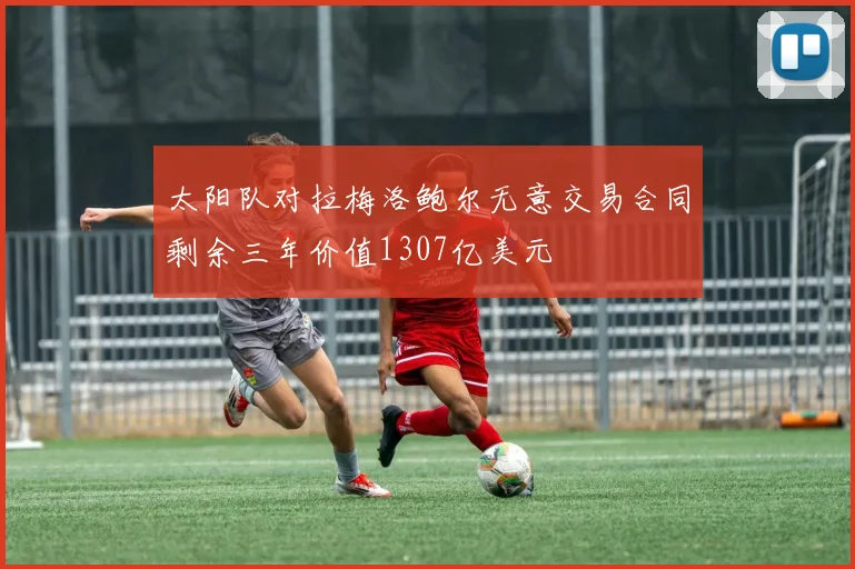 太阳队对拉梅洛鲍尔无意交易合同剩余三年价值1307亿美元