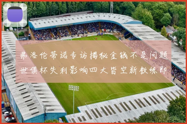 弗洛伦蒂诺专访揭秘金钱不是问题世俱杯失利影响四大皆空新教练即将到来