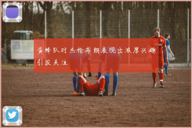 黄蜂队对杰伦布朗表现出浓厚兴趣引发关注