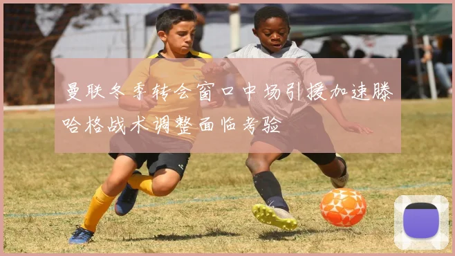 曼联冬季转会窗口中场引援加速滕哈格战术调整面临考验