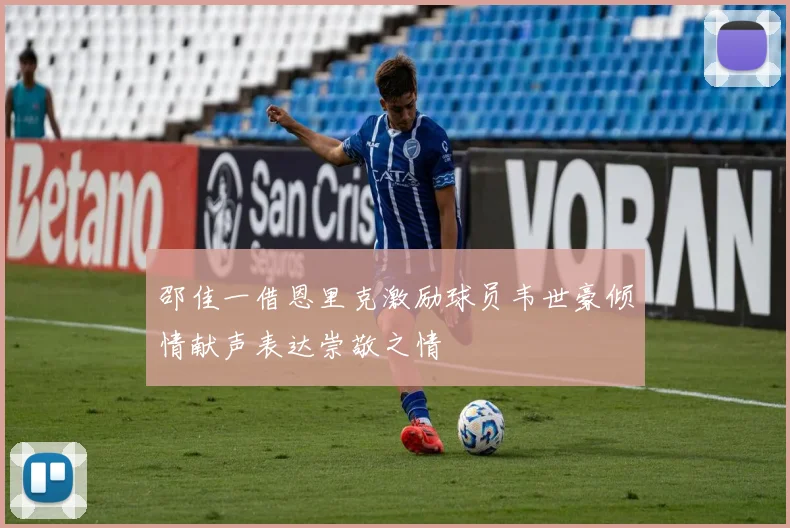 邵佳一借恩里克激励球员韦世豪倾情献声表达崇敬之情