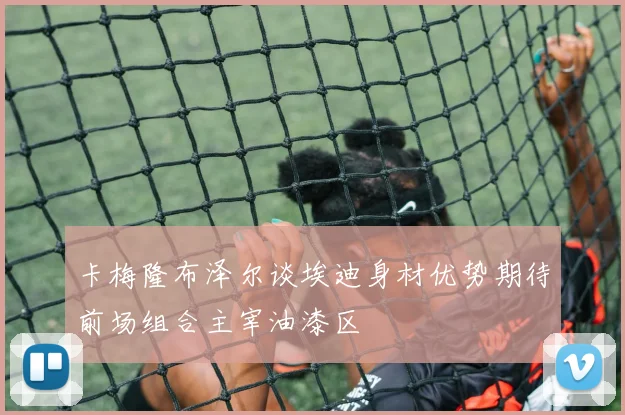 卡梅隆布泽尔谈埃迪身材优势期待前场组合主宰油漆区
