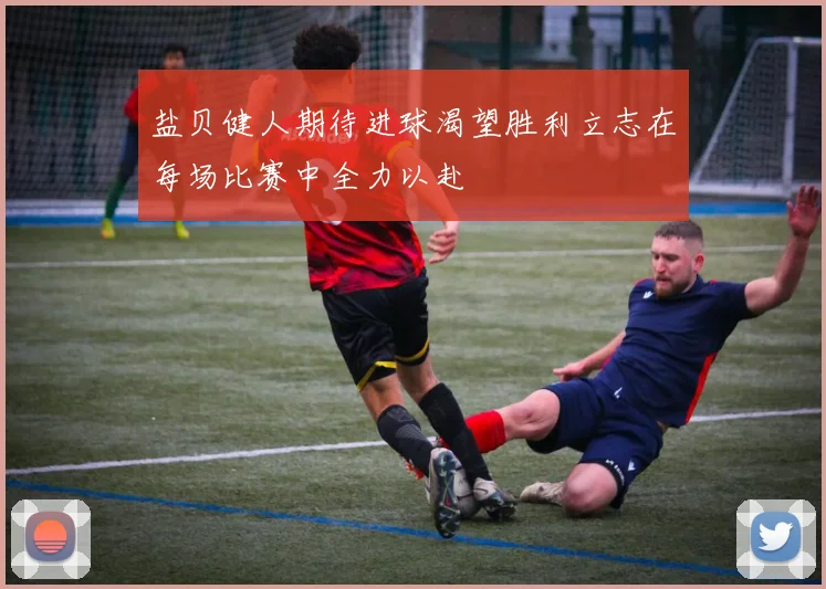 盐贝健人期待进球渴望胜利立志在每场比赛中全力以赴